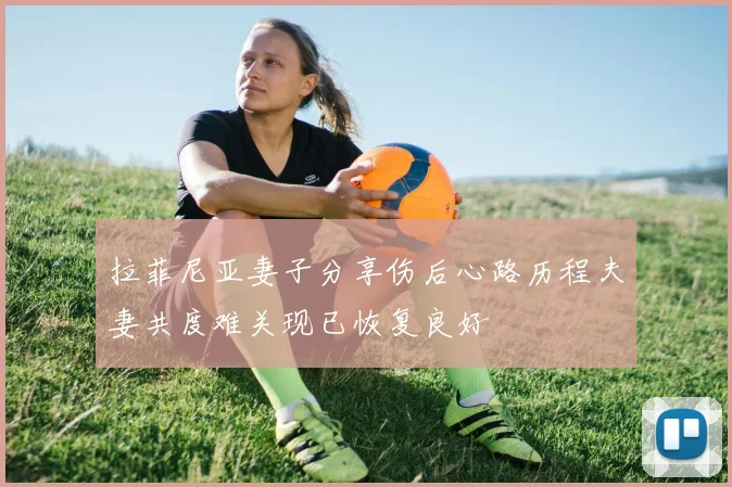 拉菲尼亚妻子分享伤后心路历程夫妻共度难关现已恢复良好