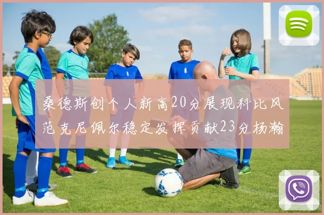 桑德斯创个人新高20分展现科比风范克尼佩尔稳定发挥贡献23分杨瀚森短短2分钟斩获4分
