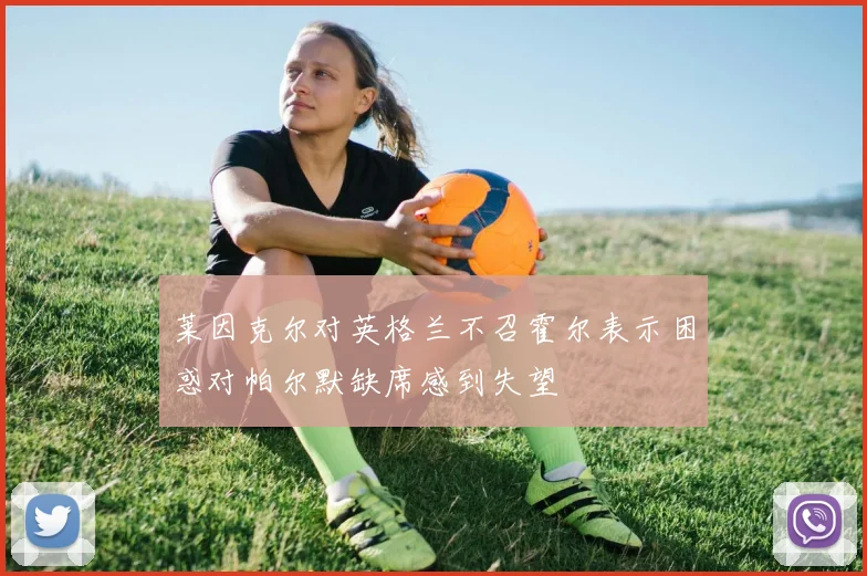 莱因克尔对英格兰不召霍尔表示困惑对帕尔默缺席感到失望