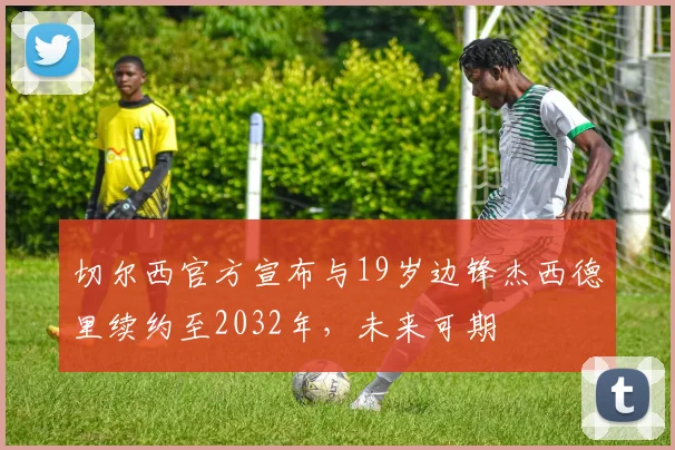 切尔西官方宣布与19岁边锋杰西德里续约至2032年，未来可期