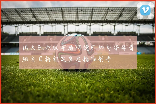 热火队积极布局阿德巴约与字母哥组合目标锁定多名精准射手