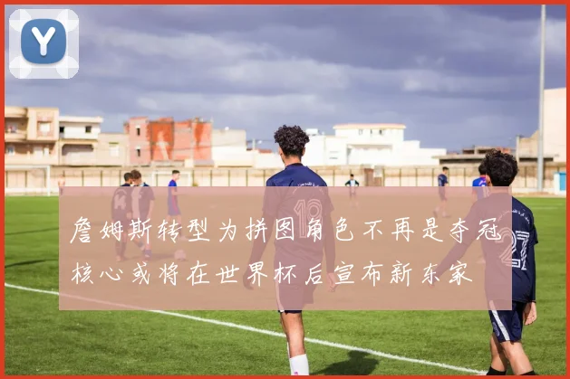 詹姆斯转型为拼图角色不再是夺冠核心或将在世界杯后宣布新东家