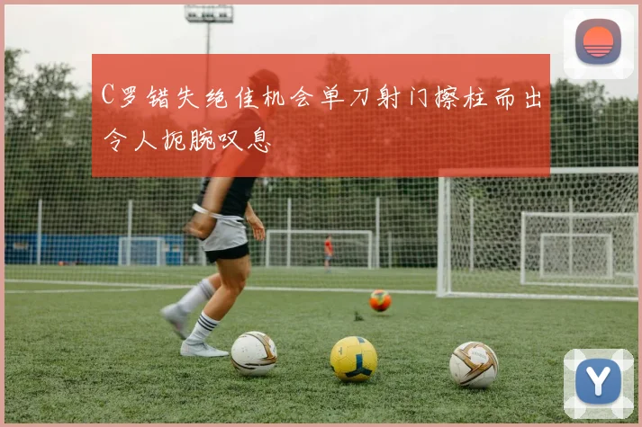 C罗错失绝佳机会单刀射门擦柱而出令人扼腕叹息