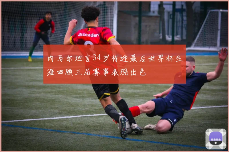 内马尔坦言34岁将迎最后世界杯生涯回顾三届赛事表现出色