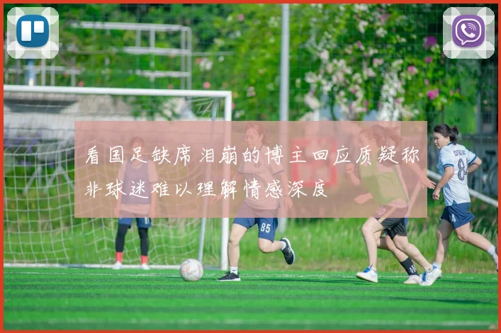 看国足缺席泪崩的博主回应质疑称非球迷难以理解情感深度