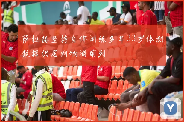 萨拉赫坚持自律训练多年33岁体测数据仍居利物浦前列