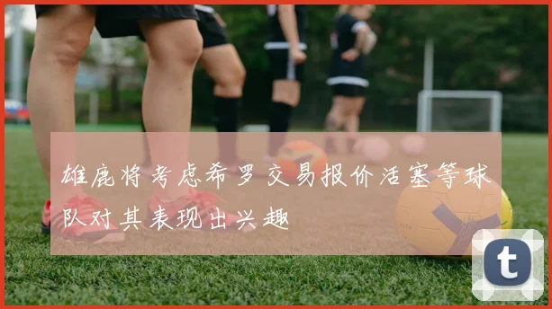 雄鹿将考虑希罗交易报价活塞等球队对其表现出兴趣