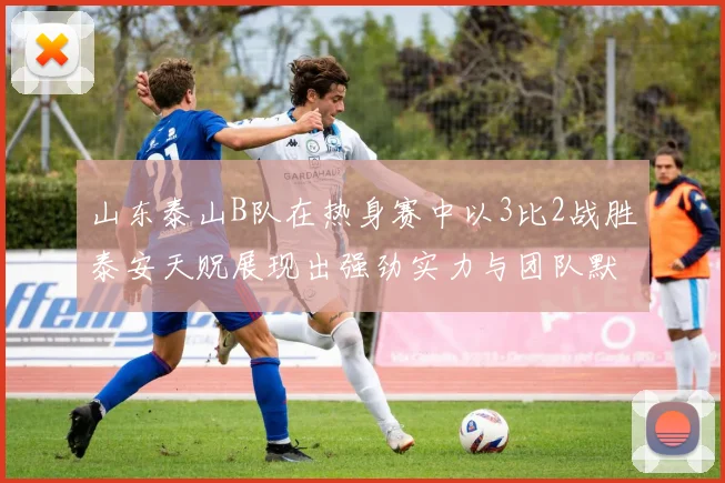 山东泰山B队在热身赛中以3比2战胜泰安天贶展现出强劲实力与团队默契