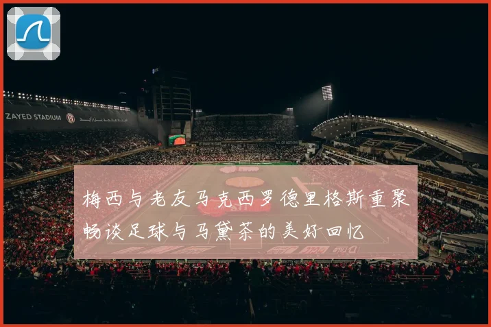 梅西与老友马克西罗德里格斯重聚畅谈足球与马黛茶的美好回忆