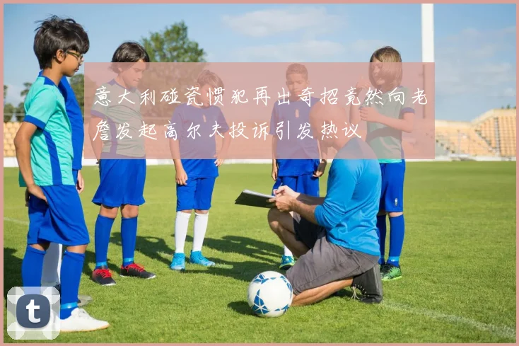 意大利碰瓷惯犯再出奇招竟然向老詹发起高尔夫投诉引发热议