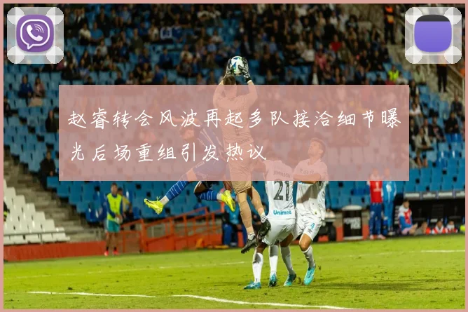 赵睿转会风波再起多队接洽细节曝光后场重组引发热议
