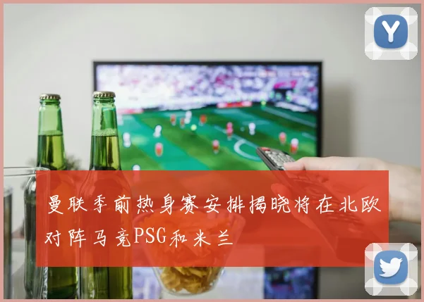曼联季前热身赛安排揭晓将在北欧对阵马竞PSG和米兰