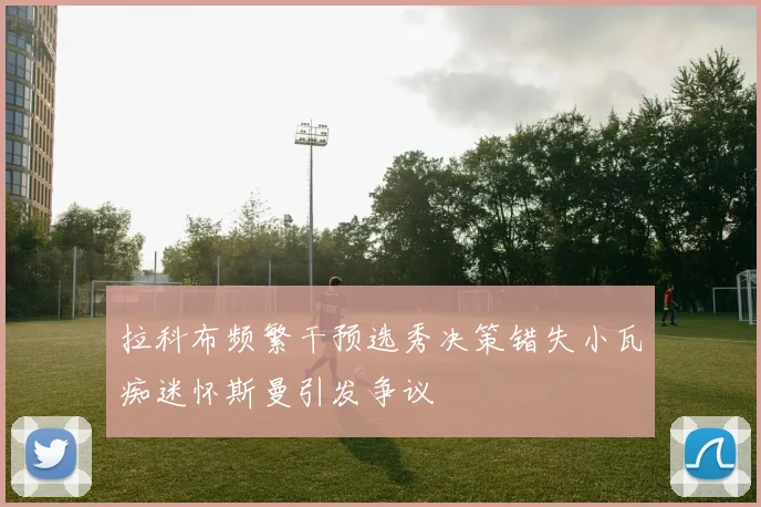 拉科布频繁干预选秀决策错失小瓦痴迷怀斯曼引发争议