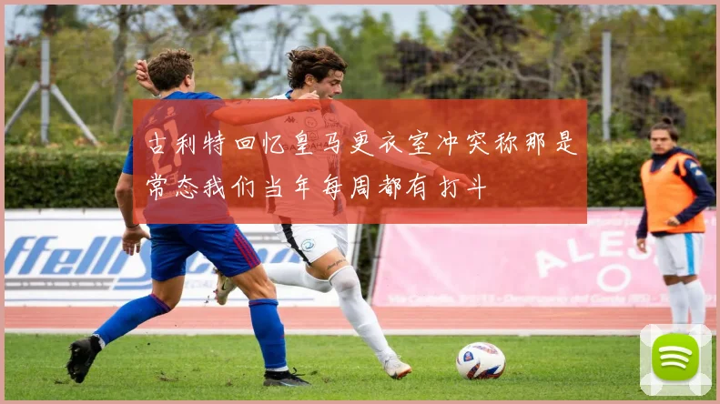 古利特回忆皇马更衣室冲突称那是常态我们当年每周都有打斗