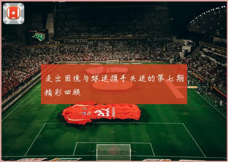 走出困境与球迷携手共进的第七期精彩回顾