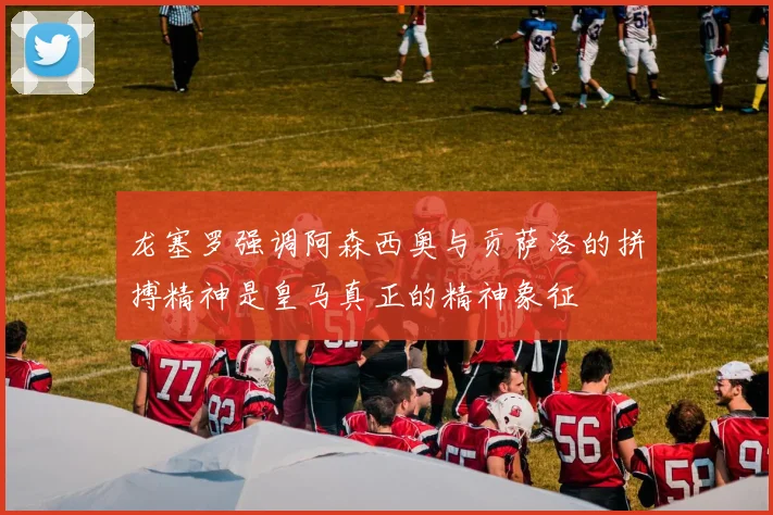 龙塞罗强调阿森西奥与贡萨洛的拼搏精神是皇马真正的精神象征
