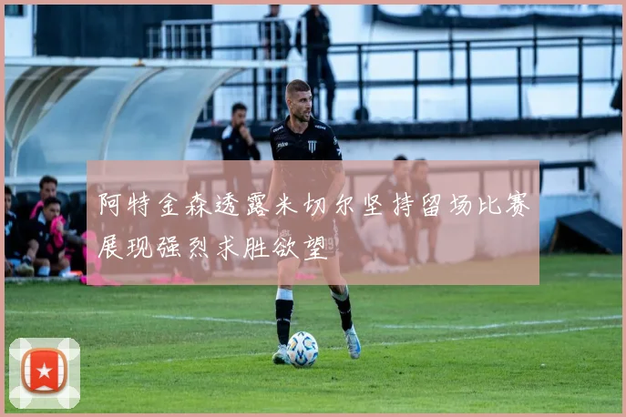 阿特金森透露米切尔坚持留场比赛展现强烈求胜欲望