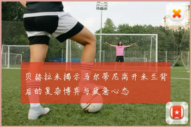 贝赫拉米揭示马尔蒂尼离开米兰背后的复杂博弈与疲惫心态