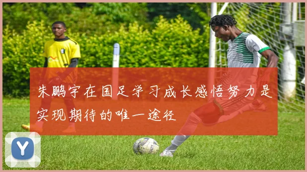朱鹏宇在国足学习成长感悟努力是实现期待的唯一途径