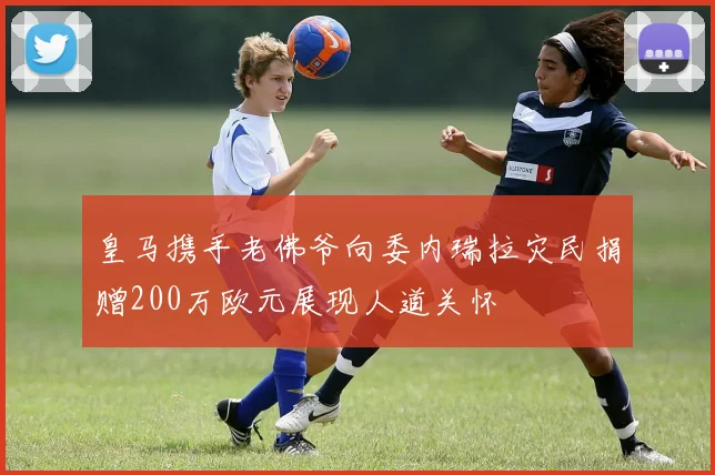 皇马携手老佛爷向委内瑞拉灾民捐赠200万欧元展现人道关怀