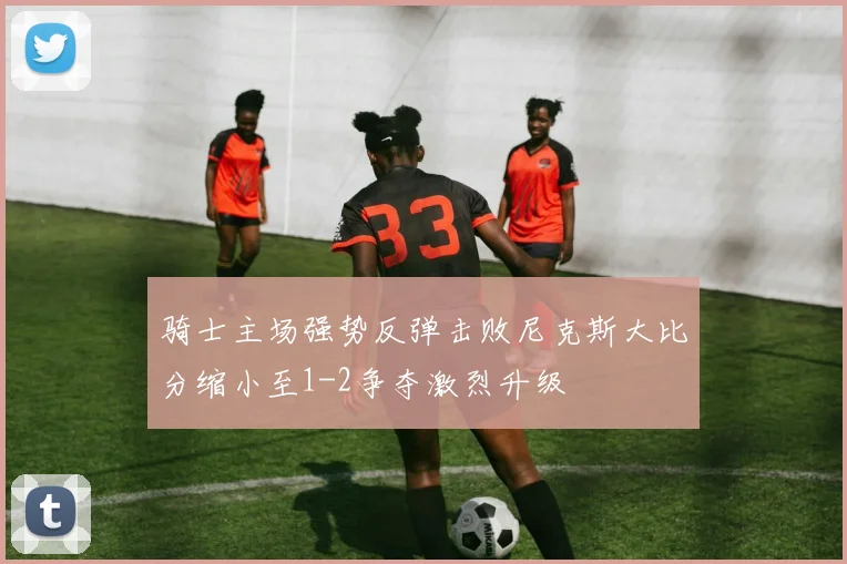 骑士主场强势反弹击败尼克斯大比分缩小至1-2争夺激烈升级