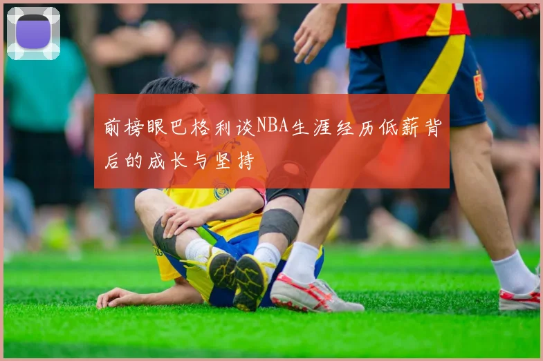 前榜眼巴格利谈NBA生涯经历低薪背后的成长与坚持