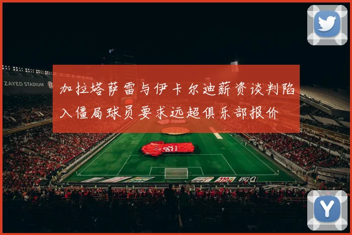 加拉塔萨雷与伊卡尔迪薪资谈判陷入僵局球员要求远超俱乐部报价