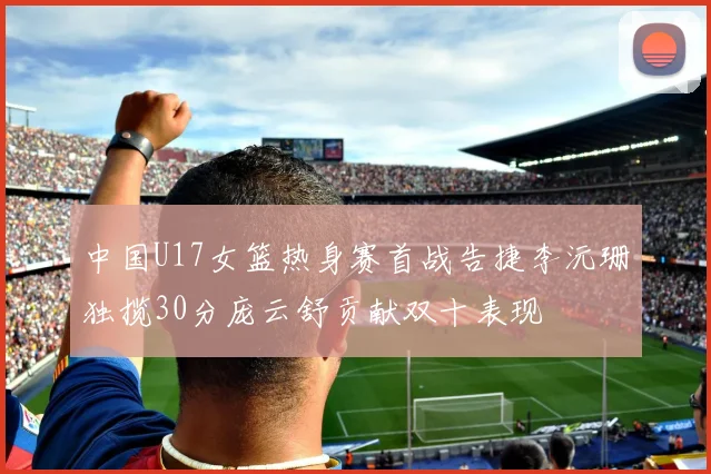 中国U17女篮热身赛首战告捷李沅珊独揽30分庞云舒贡献双十表现